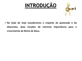 INTRODUÇÃO
 Na lição de hoje estudaremos a respeito do pastorado e do
diaconato, duas funções de extrema importância para o
crescimento do Reino de Deus.
 