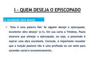 I – QUEM DESEJA O EPISCOPADO
1. Excelente obra deseja
.
 "Esta é uma palavra fiel: Se alguém deseja o episcopado,
excelente obra deseja" (v.1). Em sua carta a Timóteo, Paulo
assevera que almejar o episcopado, ou seja, o pastorado é
aspirar uma obra excelente. Contudo, é importante ressaltar
que a função pastoral não é uma profissão ou um meio para
ascender social e economicamente.
 