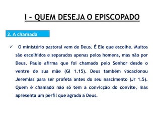 I – QUEM DESEJA O EPISCOPADO
2. A chamada
 O ministério pastoral vem de Deus. É Ele que escolhe. Muitos
são escolhidos e separados apenas pelos homens, mas não por
Deus. Paulo afirma que foi chamado pelo Senhor desde o
ventre de sua mãe (Gl 1.15). Deus também vocacionou
Jeremias para ser profeta antes do seu nascimento (Jr 1.5).
Quem é chamado não só tem a convicção do convite, mas
apresenta um perfil que agrada a Deus.
 