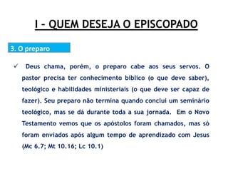 I – QUEM DESEJA O EPISCOPADO
3. O preparo
 Deus chama, porém, o preparo cabe aos seus servos. O
pastor precisa ter conhecimento bíblico (o que deve saber),
teológico e habilidades ministeriais (o que deve ser capaz de
fazer). Seu preparo não termina quando conclui um seminário
teológico, mas se dá durante toda a sua jornada. Em o Novo
Testamento vemos que os apóstolos foram chamados, mas só
foram enviados após algum tempo de aprendizado com Jesus
(Mc 6.7; Mt 10.16; Lc 10.1)
 