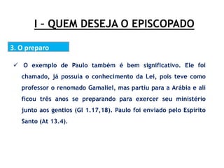 I – QUEM DESEJA O EPISCOPADO
3. O preparo
 O exemplo de Paulo também é bem significativo. Ele foi
chamado, já possuía o conhecimento da Lei, pois teve como
professor o renomado Gamaliel, mas partiu para a Arábia e ali
ficou três anos se preparando para exercer seu ministério
junto aos gentios (Gl 1.17,18). Paulo foi enviado pelo Espírito
Santo (At 13.4).
 