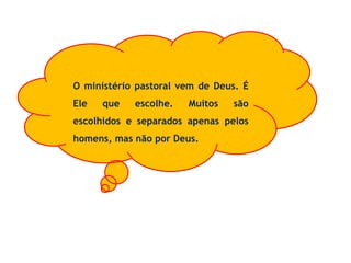 O ministério pastoral vem de Deus. É
Ele que escolhe. Muitos são
escolhidos e separados apenas pelos
homens, mas não por Deus.
 