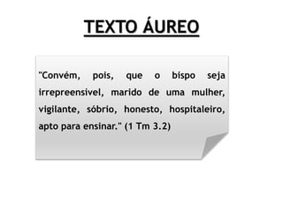 TEXTO ÁUREO
"Convém, pois, que o bispo seja
irrepreensível, marido de uma mulher,
vigilante, sóbrio, honesto, hospitaleiro,
apto para ensinar." (1 Tm 3.2)
 
