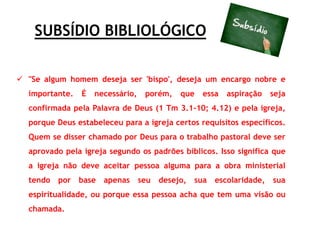 SUBSÍDIO BIBLIOLÓGICO
 "Se algum homem deseja ser 'bispo', deseja um encargo nobre e
importante. É necessário, porém, que essa aspiração seja
confirmada pela Palavra de Deus (1 Tm 3.1-10; 4.12) e pela igreja,
porque Deus estabeleceu para a igreja certos requisitos específicos.
Quem se disser chamado por Deus para o trabalho pastoral deve ser
aprovado pela igreja segundo os padrões bíblicos. Isso significa que
a igreja não deve aceitar pessoa alguma para a obra ministerial
tendo por base apenas seu desejo, sua escolaridade, sua
espiritualidade, ou porque essa pessoa acha que tem uma visão ou
chamada.
 