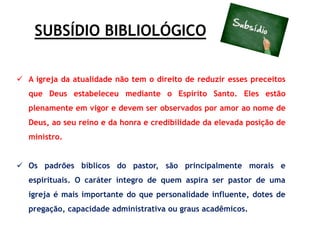 SUBSÍDIO BIBLIOLÓGICO
 A igreja da atualidade não tem o direito de reduzir esses preceitos
que Deus estabeleceu mediante o Espírito Santo. Eles estão
plenamente em vigor e devem ser observados por amor ao nome de
Deus, ao seu reino e da honra e credibilidade da elevada posição de
ministro.
 Os padrões bíblicos do pastor, são principalmente morais e
espirituais. O caráter íntegro de quem aspira ser pastor de uma
igreja é mais importante do que personalidade influente, dotes de
pregação, capacidade administrativa ou graus acadêmicos.
 