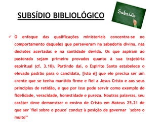 SUBSÍDIO BIBLIOLÓGICO
 O enfoque das qualificações ministeriais concentra-se no
comportamento daqueles que perseveram na sabedoria divina, nas
decisões acertadas e na santidade devida. Os que aspiram ao
pastorado sejam primeiro provados quanto à sua trajetória
espiritual (cf. 3.10). Partindo daí, o Espírito Santo estabelece o
elevado padrão para o candidato, [isto é] que ele precisa ser um
crente que se tenha mantido firme e fiel a Jesus Cristo e aos seus
princípios de retidão, e que por isso pode servir como exemplo de
fidelidade, veracidade, honestidade e pureza. Noutras palavras, seu
caráter deve demonstrar o ensino de Cristo em Mateus 25.21 de
que ser 'fiel sobre o pouco' conduz à posição de governar 'sobre o
muito'"
 