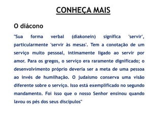 CONHEÇA MAIS
"Sua forma verbal (diakonein) significa 'servir',
particularmente 'servir às mesas'. Tem a conotação de um
serviço muito pessoal, intimamente ligado ao servir por
amor. Para os gregos, o serviço era raramente dignificado; o
desenvolvimento próprio deveria ser a meta de uma pessoa
ao invés de humilhação. O judaísmo conserva uma visão
diferente sobre o serviço. Isso está exemplificado no segundo
mandamento. Foi isso que o nosso Senhor ensinou quando
lavou os pés dos seus discípulos"
O diácono
 