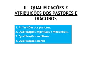II – QUALIFICAÇÕES E
ATRIBUIÇÕES DOS PASTORES E
DIÁCONOS
1. Atribuições dos pastores.
2. Qualificações espirituais e ministeriais.
3. Qualificações familiares
4. Qualificações morais
 