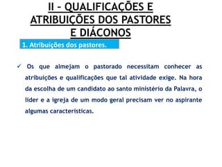 II – QUALIFICAÇÕES E
ATRIBUIÇÕES DOS PASTORES
E DIÁCONOS
1. Atribuições dos pastores.
.
 Os que almejam o pastorado necessitam conhecer as
atribuições e qualificações que tal atividade exige. Na hora
da escolha de um candidato ao santo ministério da Palavra, o
líder e a igreja de um modo geral precisam ver no aspirante
algumas características.
 
