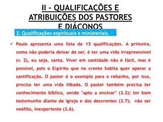 II – QUALIFICAÇÕES E
ATRIBUIÇÕES DOS PASTORES
E DIÁCONOS
2. Qualificações espirituais e ministeriais.
.
 Paulo apresenta uma lista de 15 qualificações. A primeira,
como não poderia deixar de ser, é ter uma vida irrepreensível
(v. 2), ou seja, santa. Viver em santidade não é fácil, mas é
possível, pois o Espírito que no crente habita quer operar a
santificação. O pastor é o exemplo para o rebanho, por isso,
precisa ter uma vida ilibada. O pastor também precisa ter
conhecimento bíblico, sendo "apto a ensinar" (3.2); ter bom
testemunho diante da igreja e dos descrentes (3.7); não ser
neófito, inexperiente (3.6).
 