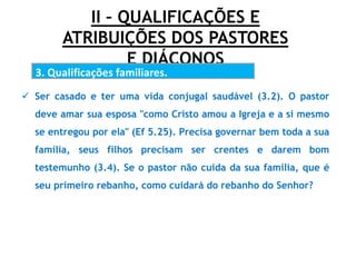 II – QUALIFICAÇÕES E
ATRIBUIÇÕES DOS PASTORES
E DIÁCONOS
3. Qualificações familiares.
.
 Ser casado e ter uma vida conjugal saudável (3.2). O pastor
deve amar sua esposa "como Cristo amou a Igreja e a si mesmo
se entregou por ela" (Ef 5.25). Precisa governar bem toda a sua
família, seus filhos precisam ser crentes e darem bom
testemunho (3.4). Se o pastor não cuida da sua família, que é
seu primeiro rebanho, como cuidará do rebanho do Senhor?
 