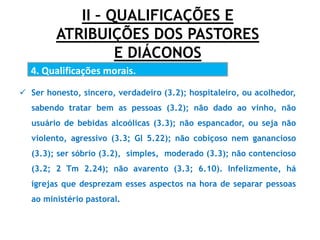 II – QUALIFICAÇÕES E
ATRIBUIÇÕES DOS PASTORES
E DIÁCONOS
4. Qualificações morais.
.
 Ser honesto, sincero, verdadeiro (3.2); hospitaleiro, ou acolhedor,
sabendo tratar bem as pessoas (3.2); não dado ao vinho, não
usuário de bebidas alcoólicas (3.3); não espancador, ou seja não
violento, agressivo (3.3; Gl 5.22); não cobiçoso nem ganancioso
(3.3); ser sóbrio (3.2), simples, moderado (3.3); não contencioso
(3.2; 2 Tm 2.24); não avarento (3.3; 6.10). Infelizmente, há
igrejas que desprezam esses aspectos na hora de separar pessoas
ao ministério pastoral.
 