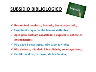SUBSÍDIO BIBLIOLÓGICO
 Respeitável: modesto, honrado, bem-comportado;
 Hospitaleiro: que recebe bem os visitantes;
 Apto para ensinar; capacitado a explicar e aplicar os
ensinamentos;
 Não dado à embriaguez; não dado ao vinho;
 Não violento; não dado à hostilidade, ao antagonismo;
 Gentil: bondoso, razoável, de boa família;
 