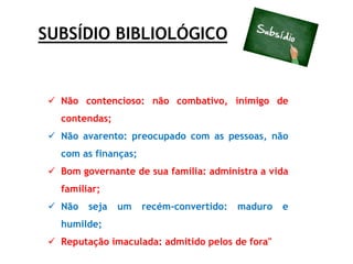 SUBSÍDIO BIBLIOLÓGICO
 Não contencioso: não combativo, inimigo de
contendas;
 Não avarento: preocupado com as pessoas, não
com as finanças;
 Bom governante de sua família: administra a vida
familiar;
 Não seja um recém-convertido: maduro e
humilde;
 Reputação imaculada: admitido pelos de fora"
 