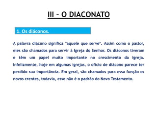III – O DIACONATO
1. Os diáconos.
A palavra diácono significa "aquele que serve". Assim como o pastor,
eles são chamados para servir à Igreja do Senhor. Os diáconos tiveram
e têm um papel muito importante no crescimento da Igreja.
Infelizmente, hoje em algumas igrejas, o ofício de diácono parece ter
perdido sua importância. Em geral, são chamados para essa função os
novos crentes, todavia, esse não é o padrão do Novo Testamento.
 