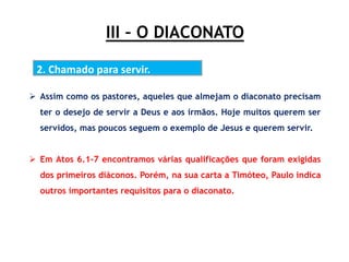 III – O DIACONATO
2. Chamado para servir.
 Assim como os pastores, aqueles que almejam o diaconato precisam
ter o desejo de servir a Deus e aos irmãos. Hoje muitos querem ser
servidos, mas poucos seguem o exemplo de Jesus e querem servir.
 Em Atos 6.1-7 encontramos várias qualificações que foram exigidas
dos primeiros diáconos. Porém, na sua carta a Timóteo, Paulo indica
outros importantes requisitos para o diaconato.
 