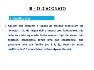 III – O DIACONATO
3. Qualificações.
 Aqueles que exercem a função de diácono necessitam ser
honestos, não de língua dobre (mentiroso, fofoqueiro), não
dado ao vinho (que não tenha nenhum tipo de vício), não
cobiçoso, ganancioso, tendo uma boa consciência, que
governem bem sua família (vv. 8,9,12). Você tem estas
qualificações? O ministério cristão é algo muito sério.
 
