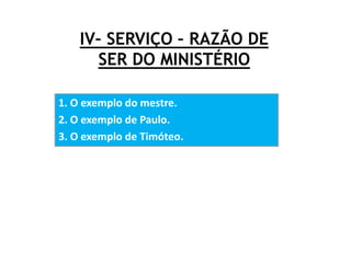 IV– SERVIÇO – RAZÃO DE
SER DO MINISTÉRIO
1. O exemplo do mestre.
2. O exemplo de Paulo.
3. O exemplo de Timóteo.
 