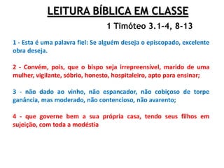 LEITURA BÍBLICA EM CLASSE
1 - Esta é uma palavra fiel: Se alguém deseja o episcopado, excelente
obra deseja.
2 - Convém, pois, que o bispo seja irrepreensível, marido de uma
mulher, vigilante, sóbrio, honesto, hospitaleiro, apto para ensinar;
3 - não dado ao vinho, não espancador, não cobiçoso de torpe
ganância, mas moderado, não contencioso, não avarento;
4 - que governe bem a sua própria casa, tendo seus filhos em
sujeição, com toda a modéstia
1 Timóteo 3.1-4, 8-13
 