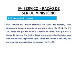 IV– SERVIÇO – RAZÃO DE
SER DO MINISTÉRIO
1. O exemplo do mestre.
 Para cumprir sua missão sacrificial em favor dos homens, Jesus
despojou-se temporariamente de sua glória plena (Jo 17.14; Fp 2.5-
10). Paulo diz que Ele assumiu a forma de servo, mais que isso, a
forma de escravo (Fp 2.6-8). Jesus lavou os pés dos discípulos para
lhes ensinar uma importante lição. Sendo Ele Senhor e Salvador, deu
prova de que se comportava como servo (Jo 13.4,5).
 