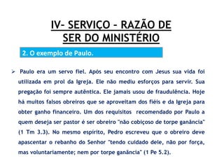 IV– SERVIÇO – RAZÃO DE
SER DO MINISTÉRIO
2. O exemplo de Paulo.
 Paulo era um servo fiel. Após seu encontro com Jesus sua vida foi
utilizada em prol da Igreja. Ele não mediu esforços para servir. Sua
pregação foi sempre autêntica. Ele jamais usou de fraudulência. Hoje
há muitos falsos obreiros que se aproveitam dos fiéis e da Igreja para
obter ganho financeiro. Um dos requisitos recomendado por Paulo a
quem deseja ser pastor é ser obreiro "não cobiçoso de torpe ganância"
(1 Tm 3.3). No mesmo espírito, Pedro escreveu que o obreiro deve
apascentar o rebanho do Senhor "tendo cuidado dele, não por força,
mas voluntariamente; nem por torpe ganância" (1 Pe 5.2).
 
