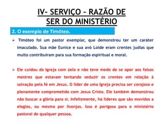 IV– SERVIÇO – RAZÃO DE
SER DO MINISTÉRIO
2. O exemplo de Timóteo.
 Timóteo foi um pastor exemplar, que demonstrou ter um caráter
imaculado. Sua mãe Eunice e sua avó Loide eram crentes judias que
muito contribuíram para sua formação espiritual e moral.
 Ele cuidou da Igreja com zelo e não teve medo de se opor aos falsos
mestres que estavam tentando seduzir os crentes em relação à
salvação pela fé em Jesus. O líder de uma Igreja precisa ser corajoso e
plenamente comprometido com Jesus Cristo. Ele também demonstrou
não buscar a glória para si. Infelizmente, há líderes que são movidos a
elogios, ou mesmo por lisonjas. Isso é perigoso para o ministério
pastoral de qualquer pessoa.
 