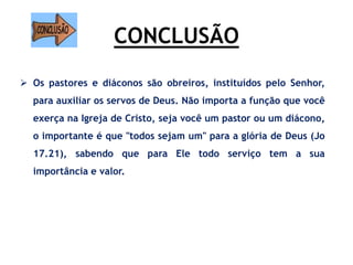 CONCLUSÃO
 Os pastores e diáconos são obreiros, instituídos pelo Senhor,
para auxiliar os servos de Deus. Não importa a função que você
exerça na Igreja de Cristo, seja você um pastor ou um diácono,
o importante é que "todos sejam um" para a glória de Deus (Jo
17.21), sabendo que para Ele todo serviço tem a sua
importância e valor.
 