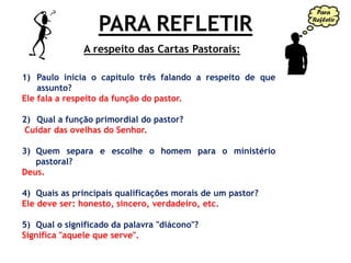 PARA REFLETIR
1) Paulo inicia o capítulo três falando a respeito de que
assunto?
Ele fala a respeito da função do pastor.
2) Qual a função primordial do pastor?
Cuidar das ovelhas do Senhor.
3) Quem separa e escolhe o homem para o ministério
pastoral?
Deus.
4) Quais as principais qualificações morais de um pastor?
Ele deve ser: honesto, sincero, verdadeiro, etc.
5) Qual o significado da palavra "diácono"?
Significa "aquele que serve".
A respeito das Cartas Pastorais:
 