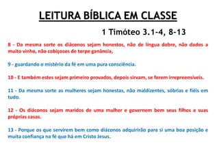 LEITURA BÍBLICA EM CLASSE
8 - Da mesma sorte os diáconos sejam honestos, não de língua dobre, não dados a
muito vinho, não cobiçosos de torpe ganância,
9 - guardando o mistério da fé em uma pura consciência.
10 - E também estes sejam primeiro provados, depois sirvam, se forem irrepreensíveis.
11 - Da mesma sorte as mulheres sejam honestas, não maldizentes, sóbrias e fiéis em
tudo.
12 - Os diáconos sejam maridos de uma mulher e governem bem seus filhos e suas
próprias casas.
13 - Porque os que servirem bem como diáconos adquirirão para si uma boa posição e
muita confiança na fé que há em Cristo Jesus.
1 Timóteo 3.1-4, 8-13
 