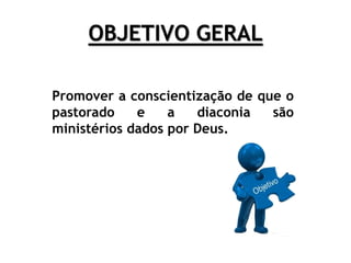 OBJETIVO GERAL
Promover a conscientização de que o
pastorado e a diaconia são
ministérios dados por Deus.
 
