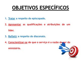 OBJETIVOS ESPECÍFICOS
1. Tratar a respeito do episcopado.
2. Apresentar as qualificações e atribuições de um
líder.
3. Refletir a respeito do diaconato.
4. Conscientizar-se de que o serviço é a razão de ser do
ministério.
 