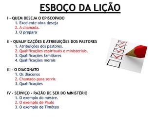 ESBOÇO DA LIÇÃO
I – QUEM DESEJA O EPISCOPADO
1. Excelente obra deseja
2. A chamada.
3. O preparo
II – QUALIFICAÇÕES E ATRIBUIÇÕES DOS PASTORES
1. Atribuições dos pastores.
2. Qualificações espirituais e ministeriais.
3. Qualificações familiares
4. Qualificações morais
III – O DIACONATO
1. Os diáconos
2. Chamado para servir.
3. Qualificações
IV – SERVIÇO – RAZÃO DE SER DO MINISTÉRIO
1. O exemplo do mestre.
2. O exemplo de Paulo
3. O exemplo de Timóteo
 