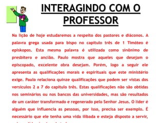 INTERAGINDO COM O
PROFESSOR
Na lição de hoje estudaremos a respeito dos pastores e diáconos. A
palavra grega usada para bispo no capítulo três de 1 Timóteo é
episkopos. Esta mesma palavra é utilizada como sinônimo de
presbítero e ancião. Paulo mostra que aqueles que desejam o
episcopado, excelente obra desejam. Porém, logo a seguir ele
apresenta as qualificações morais e espirituais que este ministério
exige. Paulo relaciona quinze qualificações que podem ser vistas dos
versículos 2 a 7 do capítulo três. Estas qualificações não são obtidas
nos seminários ou nos bancos das universidades, mas são resultados
de um caráter transformado e regenerado pelo Senhor Jesus. O líder é
alguém que influencia as pessoas, por isso, precisa ser exemplo. É
necessário que ele tenha uma vida ilibada e esteja disposto a servir,
 