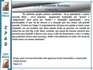 “As palavras gregas peirazo (απόδειξη - lê-se apóviquici) e peiras
mossãa (δίκη - Lê-se leiquim) igualmente traduzidas por “prova” e
“julgamento” bem como por “tentar” e “tentação” (προσπαθώ - Lê-se
prustraufão). O que há de comum é a situação que nos coloca sob grande
pressão. O texto em Tiago 1 é especialmente útil para nos ajudar a tratar essas
situações, ao nos lembrar que Deus jamais tenta as pessoas, no sentido de
induzi-las ao mal (Tg 1.13). Deus, contudo, nos prova da mesma maneira que
permitiu que Satanás o fizesse com Jesus, a fim de demonstrar a nós e a todos
que podemos vencer pela sua força. Adão e Eva falharam no teste. Por meio de
Cristo você e eu somos vitoriosos”.
Porque o juízo será sem misericórdia sobre aquele que não fez misericórdia; e a misericórdia
triunfa do juízo.
Tiago 2:13
 