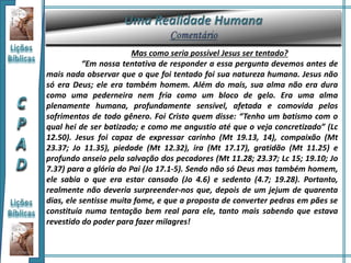 Mas como seria possível Jesus ser tentado?
“Em nossa tentativa de responder a essa pergunta devemos antes de
mais nada observar que o que foi tentado foi sua natureza humana. Jesus não
só era Deus; ele era também homem. Além do mais, sua alma não era dura
como uma pederneira nem fria como um bloco de gelo. Era uma alma
plenamente humana, profundamente sensível, afetada e comovida pelos
sofrimentos de todo gênero. Foi Cristo quem disse: “Tenho um batismo com o
qual hei de ser batizado; e como me angustio até que o veja concretizado” (Lc
12.50). Jesus foi capaz de expressar carinho (Mt 19.13, 14), compaixão (Mt
23.37; Jo 11.35), piedade (Mt 12.32), ira (Mt 17.17), gratidão (Mt 11.25) e
profundo anseio pela salvação dos pecadores (Mt 11.28; 23.37; Lc 15; 19.10; Jo
7.37) para a glória do Pai (Jo 17.1-5). Sendo não só Deus mas também homem,
ele sabia o que era estar cansado (Jo 4.6) e sedento (4.7; 19.28). Portanto,
realmente não deveria surpreender-nos que, depois de um jejum de quarenta
dias, ele sentisse muita fome, e que a proposta de converter pedras em pães se
constituía numa tentação bem real para ele, tanto mais sabendo que estava
revestido do poder para fazer milagres!
 
