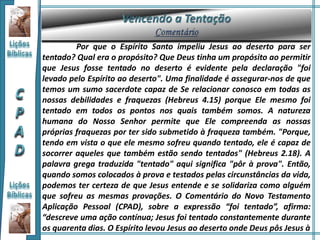 Por que o Espírito Santo impeliu Jesus ao deserto para ser
tentado? Qual era o propósito? Que Deus tinha um propósito ao permitir
que Jesus fosse tentado no deserto é evidente pela declaração "foi
levado pelo Espírito ao deserto". Uma finalidade é assegurar-nos de que
temos um sumo sacerdote capaz de Se relacionar conosco em todas as
nossas debilidades e fraquezas (Hebreus 4.15) porque Ele mesmo foi
tentado em todos os pontos nos quais também somos. A natureza
humana do Nosso Senhor permite que Ele compreenda as nossas
próprias fraquezas por ter sido submetido à fraqueza também. "Porque,
tendo em vista o que ele mesmo sofreu quando tentado, ele é capaz de
socorrer aqueles que também estão sendo tentados" (Hebreus 2.18). A
palavra grega traduzida "tentado" aqui significa "pôr à prova". Então,
quando somos colocados à prova e testados pelas circunstâncias da vida,
podemos ter certeza de que Jesus entende e se solidariza como alguém
que sofreu as mesmas provações. O Comentário do Novo Testamento
Aplicação Pessoal (CPAD), sobre a expressão “foi tentado”, afirma:
“descreve uma ação contínua; Jesus foi tentado constantemente durante
os quarenta dias. O Espírito levou Jesus ao deserto onde Deus pôs Jesus à
 
