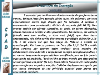 É essencial que analisemos cuidadosamente de que forma Jesus
venceu. Embora Jesus fora tentado várias vezes, ele enfrentou um teste
especialmente severo logo depois que foi batizado. A sutileza é
mencionada como característica distinta da serpente (Mt 10.16). Com
grande astúcia ela oferece sugestões, as quais, ao serem abraçadas,
abrem caminho a desejos e atos pecaminosos. Em Gênesis, ela começa
falando com uma mulher, o vaso mais frágil, que além dessa
circunstância, não tinha ouvido diretamente a proibição divina (Gn 2.16-
17). E ela espera até que Eva esteja só. Note-se a astúcia na
aproximação. Ela torce as palavras de Deus (Gn 3.1;2.16-17) e então
finge surpresa por estarem assim torcidas; dessa maneira ela
astutamente semeia dúvida e suspeitas no coração da ingênua mulher, e
ao mesmo tempo insinua que está bem qualificada para ser juiz quanto
à justiça de tal proibição. "Se és o Filho de Deus, manda que estas pedras
se transformem em pães" (Lc 4.3). Jesus estava faminto; ele tinha poder
para transformar as pedras em pão. O diabo simplesmente sugeriu que
ele tirasse vantagem de seu privilégio especial para prover sua
necessidade imediata.
 