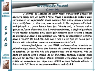 O intento de Satanás de levar Jesus transformar pedras em
pães era maior que um apelo à fome. Havia a sugestão de evitar a cruz,
tornando-se um reformador social popular. Isso quase ocorreu quando
Jesus multiplicou os pães e os peixes em João 6. Mas veja o resultado da
multiplicação e o que o Senhor Jesus fez: “Vendo, pois, os homens o sinal
que Jesus fizera, disseram: Este é, verdadeiramente, o profeta que devia
vir ao mundo. Sabendo, pois, Jesus que estavam para vir com o intuito
de arrebatá-lo para o proclamarem rei, retirou-se novamente, sozinho,
para o monte” (Jo 6.14,15). Não era e não é esse tipo de Reino que o
Senhor veio estabelecer na terra, mas um reino espiritual.
A intenção é fazer com que JESUS ponha as coisas materiais em
primeiro lugar, e uma forma que Satanás via como eficaz era apelar para
os apetites. Os desejos não são pecaminosos em si mesmos. Não há
nada de errado com o desejo de se alimentar. Todavia, quando esses
desejos ou apetites quebram algum princípio estipulado pelo Criador,
então se convertem em algo mal. JESUS venceu Satanás citando a
Palavra de DEUS que se encontra em Deuteronômio 8.3.
 