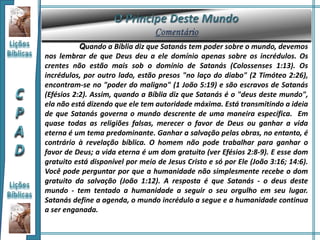 Quando a Bíblia diz que Satanás tem poder sobre o mundo, devemos
nos lembrar de que Deus deu a ele domínio apenas sobre os incrédulos. Os
crentes não estão mais sob o domínio de Satanás (Colossenses 1:13). Os
incrédulos, por outro lado, estão presos "no laço do diabo" (2 Timóteo 2:26),
encontram-se no "poder do maligno" (1 João 5:19) e são escravos de Satanás
(Efésios 2:2). Assim, quando a Bíblia diz que Satanás é o "deus deste mundo",
ela não está dizendo que ele tem autoridade máxima. Está transmitindo a ideia
de que Satanás governa o mundo descrente de uma maneira específica. Em
quase todas as religiões falsas, merecer o favor de Deus ou ganhar a vida
eterna é um tema predominante. Ganhar a salvação pelas obras, no entanto, é
contrário à revelação bíblica. O homem não pode trabalhar para ganhar o
favor de Deus; a vida eterna é um dom gratuito (ver Efésios 2:8-9). E esse dom
gratuito está disponível por meio de Jesus Cristo e só por Ele (João 3:16; 14:6).
Você pode perguntar por que a humanidade não simplesmente recebe o dom
gratuito da salvação (João 1:12). A resposta é que Satanás - o deus deste
mundo - tem tentado a humanidade a seguir o seu orgulho em seu lugar.
Satanás define a agenda, o mundo incrédulo a segue e a humanidade continua
a ser enganada.
 
