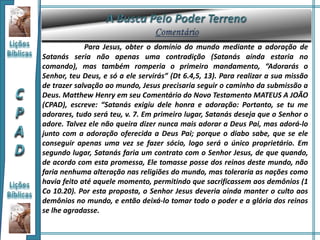 Para Jesus, obter o domínio do mundo mediante a adoração de
Satanás seria não apenas uma contradição (Satanás ainda estaria no
comando), mas também romperia o primeiro mandamento, “Adorarás o
Senhor, teu Deus, e só a ele servirás” (Dt 6.4,5, 13). Para realizar a sua missão
de trazer salvação ao mundo, Jesus precisaria seguir o caminho da submissão a
Deus. Matthew Henry em seu Comentário do Novo Testamento MATEUS A JOÃO
(CPAD), escreve: “Satanás exigiu dele honra e adoração: Portanto, se tu me
adorares, tudo será teu, v. 7. Em primeiro lugar, Satanás deseja que o Senhor o
adore. Talvez ele não queira dizer nunca mais adorar a Deus Pai, mas adorá-lo
junto com a adoração oferecida a Deus Pai; porque o diabo sabe, que se ele
conseguir apenas uma vez se fazer sócio, logo será o único proprietário. Em
segundo lugar, Satanás faria um contrato com o Senhor Jesus, de que quando,
de acordo com esta promessa, Ele tomasse posse dos reinos deste mundo, não
faria nenhuma alteração nas religiões do mundo, mas toleraria as nações como
havia feito até aquele momento, permitindo que sacrificassem aos demônios (1
Co 10.20). Por esta proposta, o Senhor Jesus deveria ainda manter o culto aos
demônios no mundo, e então deixá-lo tomar todo o poder e a glória dos reinos
se lhe agradasse.
 