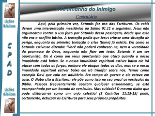 Aqui, pela primeira vez, Satanás fez uso das Escrituras. Os rabis
deram uma interpretação messiânica ao Salmo 91.11 e seguintes. Jesus não
argumentou contra o uso feito por Satanás dessa passagem, desde que esse
não era o conflito básico. A tentação pedia que Jesus criasse uma situação de
perigo, enquanto na primeira tentação a crise (fome) já existia. Era como se
Satanás estivesse dizendo: “Você não poderá conhecer- se, nem a veracidade
da promessa de Deus, enquanto não fizer um teste. Satanás é um ser
oportunista. Ele é como um vírus oportunista que ataca quando a nossa
imunidade está baixa. Se a nossa imunidade espiritual estiver baixa ele irá
atacar com todas as forças, embora ele ataque todos os dias, mas se a nossa
imunidade espiritual estiver baixa ele irá triunfar sobre nós. Temos como
exemplo Davi que caiu em adultério. Era tempo de guerra e ele estava em
casa. O diabo cita a Escritura; ele põe como isca no seu anzol os versículos da
Bíblia. Pessoas frequentemente aceitam qualquer ensinamento, se está
acompanhado por um bocado de versículos. Mas cuidado! O mesmo diabo que
pode disfarçar-se como um anjo celestial (2 Coríntios 11:13-15) pode,
certamente, deturpar as Escrituras para seus próprios propósitos.
 