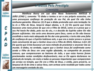 Matthew Henry em sua obra Novo Testamento MATEUS A
JOÃO (CPAD ), comenta: “O diabo o tentou a ser o seu próprio assassino, em
uma presunçosa confiança da proteção de seu Pai, da qual Ele não tinha
nenhuma garantia. Observe: (1) O que o diabo pretendia com esta tentação: Se
tu és o Filho de Deus, lança-te daqui abaixo, v. 9. [1] Ele queria que Cristo
buscasse uma nova prova de que era o Filho de DEUS, como se a prova que o
seu Pai havia lhe dado, pela voz do céu, e a descida do Espírito sobre Ele não
fossem suficientes. Isto seria uma desonra para Deus, como se Ele não tivesse
escolhido o meio mais adequado de lhe dar esta garantia; e teria sido uma falta
de confiança de que o Espírito habitava nele, o que era a maior prova e a prova
mais convincente de que o Senhor Jesus era o Filho de DEUS, Hebreus 1.8,9. [2]
Ele queria que Cristo buscasse um novo método de proclamar e anunciar isto ao
mundo. O diabo, na verdade, sugere que o Senhor Jesus foi confirmado como
sendo o Filho de Deus em uma região afastada, na companhia de pessoas
comuns, que compareceram ao batismo de João, e que estas honras foram
proclamadas nestas condições desfavoráveis; mas se Ele agora declarasse no
pináculo do templo, em meio a todas as pessoas importantes que compareciam
ao serviço no templo, que Ele era o Filho de Deus, e então, para prová-lo, se
lançasse de lá de cima e saísse ileso, com certeza seria recebido por todos como
um mensageiro enviado do céu.
 