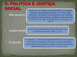 Aquele era um tempo de prosperidade, as pessoas
                          estavam preocupadas apenas com o bem-estar
1.   Mau governo.       particular. Os pobres se encontravam em condição
                       de opróbrio, sendo mesmo vendidos como escravos.
                        (1 Cr.10.13,14; 1Rs.13.33,34; Am.7.10-14; Os. 5.1;
                                               7.5.7).


                       É nossa responsabilidade pessoal lutar por uma
2.   Justiça social.         sociedade mais justa. (Mt.22.35-40;



                   A expressão: “ Por três transgressões de Israel e por quatro,
3.   O pecado.       não retirarei o castigo”(2.6) refere-se não à numeração
                   matemática, mas é máxima comum na literatura semítica.
                          (similar em Jó.5.19; 33.29; Ec. 11.2; Mq. 5.5,6).
 