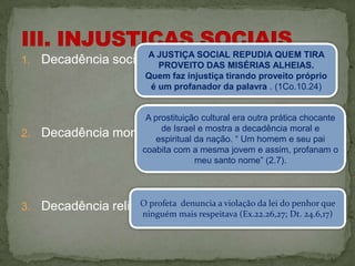 1.   Decadência social A JUSTIÇA SOCIALMISÉRIAS ALHEIAS.
                       (2.6).
                         PROVEITO DAS
                                        REPUDIA QUEM TIRA

                         Quem faz injustiça tirando proveito próprio
                          é um profanador da palavra . (1Co.10.24)


                       A prostituição cultural era outra prática chocante
2.   Decadência   moral. espiritual da mostra a Um homem e seu pai
                           de Israel e
                                       nação. “
                                                 decadência moral e

                      coabita com a mesma jovem e assim, profanam o
                                    meu santo nome” (2.7).




3.                    O profeta
     Decadência religiosa.       denuncia a violação da lei do penhor que
                         ninguém mais respeitava (Ex.22.26,27; Dt. 24.6,17)
 