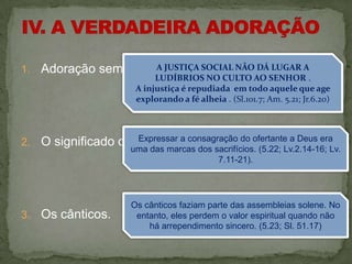 1.   Adoração sem conversão. SOCIAL NÃO DÁ LUGAR A
                      A JUSTIÇA
                              LUDÍBRIOS NO CULTO AO SENHOR .
                         A injustiça é repudiada em todo aquele que age
                         explorando a fé alheia . (Sl.101.7; Am. 5.21; Jr.6.20)



2.   O significado dosExpressar a consagração do ofertante a Deus era
                       sacrifícios.
                        uma das marcas dos sacrifícios. (5.22; Lv.2.14-16; Lv.
                                            7.11-21).




                        Os cânticos faziam parte das assembleias solene. No
3.   Os cânticos.        entanto, eles perdem o valor espiritual quando não
                            há arrependimento sincero. (5.23; Sl. 51.17)
 