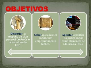 Dissertar a      Saber que a justiça   Apontar a política
 respeito da vida      social é um          e a justiça social
pessoal de Amós e
                     empreendimento       como elementos de
  a estrutura do
       livro.            bíblico.          adoração a Deus.
 