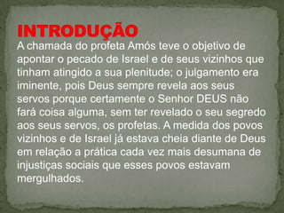 A chamada do profeta Amós teve o objetivo de
apontar o pecado de Israel e de seus vizinhos que
tinham atingido a sua plenitude; o julgamento era
iminente, pois Deus sempre revela aos seus
servos porque certamente o Senhor DEUS não
fará coisa alguma, sem ter revelado o seu segredo
aos seus servos, os profetas. A medida dos povos
vizinhos e de Israel já estava cheia diante de Deus
em relação a prática cada vez mais desumana de
injustiças sociais que esses povos estavam
mergulhados.
 