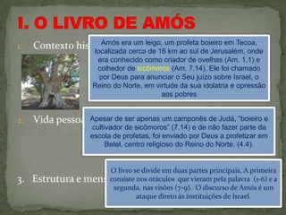 1.   Contexto histórico. era um leigo, um profeta de Jerusalém, onde
                    Amós
                  localizada cerca de 16 km ao sul
                                                   boieiro em Tecoa,

                      era conhecido como criador de ovelhas (Am. 1.1) e
                      colhedor de sicômoros (Am. 7.14). Ele foi chamado
                      por Deus para anunciar o Seu juízo sobre Israel, o
                     Reino do Norte, em virtude da sua idolatria e opressão
                                          aos pobres


2.   Vida pessoal.Apesar de ser apenas um camponês de Judá, “boieiro e
                    cultivador de sicômoros” (7.14) e de não fazer parte da
                    escola de profetas, foi enviado por Deus a profetizar em
                         Betel, centro religioso do Reino do Norte. (4.4).


                       O livro se divide em duas partes principais. A primeira
3. Estrutura e    mensagem. nos oráculos que vieram pela palavra (1-6) e a
                      consiste
                       segunda, nas visões (7-9). O discurso de Amós é um
                                ataque direto às instituições de Israel.
 