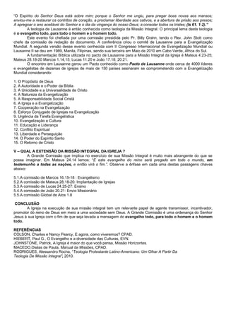 “O Espírito do Senhor Deus está sobre mim; porque o Senhor me ungiu, para pregar boas novas aos mansos;
enviou-me a restaurar os contritos de coração, a proclamar liberdade aos cativos, e a abertura de prisão aos presos;
A apregoar o ano aceitável do Senhor e o dia da vingança do nosso Deus; a consolar todos os tristes; (Is 61. 1-2).”
       A teologia de Lausanne é então conhecida como teologia da Missão Integral. O principal lema desta teologia
é o evangelho todo, para todo o homem e o homem todo.
       Este evento foi chefiada por uma comissão presidida pelo Pr. Billy Grahn, tendo o Rev. John Stott como
chefe da comissão de redação do documento. A conferência criou o comitê de Lausanne para a Evangelização
Mundial. A segunda versão desse evento conhecida com II Congresso Internacional de Evangelização Mundial ou
Lausanne II se deu em 1989, Manila, Filipinas, sendo sua terceira em Maio de 2010 em Cabo Verde, África do Sul.
       A fundamentação Bíblica utilizada no pacto de Lausanne para a Missão Integral da Igreja é Mateus 4.23-25;
Mateus 28.18-20 Marcos 1.14,15; Lucas 11.20 e João 17.18; 20.21.
       O encontro em Lausanne gerou um Pacto conhecido como Pacto de Lausanne onde cerca de 4000 líderes
e evangelistas de dezenas de igrejas de mais de 150 países assinaram se comprometendo com a Evangelização
Mundial considerando:

1. O Propósito de Deus
2. A Autoridade e o Poder da Bíblia
3. A Unicidade e a Universalidade de Cristo
4. A Natureza da Evangelização
5. A Responsabilidade Social Cristã
6. A Igreja e a Evangelização
7. Cooperação na Evangelização
8. Esforço Conjugado de Igrejas na Evangelização
9. Urgência da Tarefa Evangelística
10. Evangelização e Cultura
11. Educação e Liderança
12. Conflito Espiritual
13. Liberdade e Perseguição
14. O Poder do Espírito Santo
15. O Retorno de Cristo

V – QUAL A EXTENSÃO DA MISSÃO INTEGRAL DA IGREJA ?
        A Grande Comissão que implica no exercício de sua Missão Integral é muito mais abrangente do que se
possa imaginar. Em Mateus 24.14 lemos: “E este evangelho do reino será pregado em todo o mundo, em
testemunho a todas as nações, e então virá o fim.”. Observe a ênfase em cada uma destas passagens chaves
abaixo:

5.1.A comissão de Marcos 16.15-18 : Evangelismo
5.2.A comissão de Mateus 28.18-20: Implantação de Igrejas
5.3.A comissão de Lucas 24.25-27: Ensino
5.4.A comissão de João 20.21: Envio Missionário
5.5.A comissão Global de Atos 1.8

 CONCLUSÃO
       A Igreja na execução de sua missão integral tem um relevante papel de agente transmissor, incentivador,
promotor do reino de Deus em meio a uma sociedade sem Deus. A Grande Comissão é uma ordenança do Senhor
Jesus à sua Igreja com o fim de que seja levada a mensagem do evangelho todo, para todo o homem e o homem
todo.

REFERÊNCIAS
COLSON, Charles e Nancy Pearcy, E agora, como viveremos? CPAD.
HIEBERT, Paul G., O Evangelho e a diversidade das Culturas, EVN.
JOHNSTONE, Patrick, A Igreja é maior do que você pensa, Missão Horizontes.
MACEDO,Oséas de Paula, Manual de Missões, CPAD.
RODRIGUES, Alessandro Rocha, “Teologia Protestante Latino-Americano: Um Olhar A Partir Da
Teologia De Missão Integral”, 2010.
 