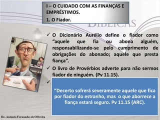 I – O CUIDADO COM AS FINANÇAS E
EMPRÉSTIMOS.
1. O Fiador.

 O Dicionário Aurélio define o fiador como
“aquele que fia ou abona alguém,
responsabilizando-se pelo cumprimento de
obrigações do abonado; aquele que presta
fiança”.
 O livro de Provérbios adverte para não sermos
fiador de ninguém. (Pv 11.15).
 Cuidado ao se tornar fiador ou avalista de
alguém.
“Decerto sofrerá severamente aquele que fica
por fiador do estranho, mas o que aborrece a
fiança estará seguro. Pv 11.15 (ARC).

 